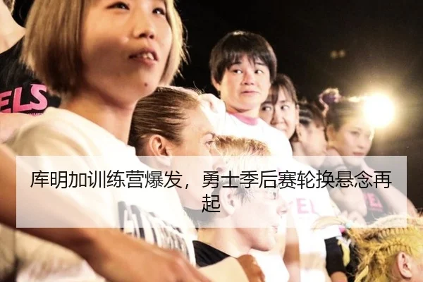 库明加训练营爆发，勇士季后赛轮换悬念再起