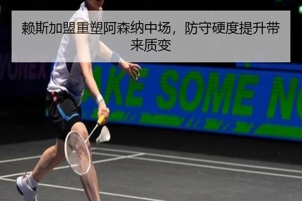 赖斯加盟重塑阿森纳中场，防守硬度提升带来质变