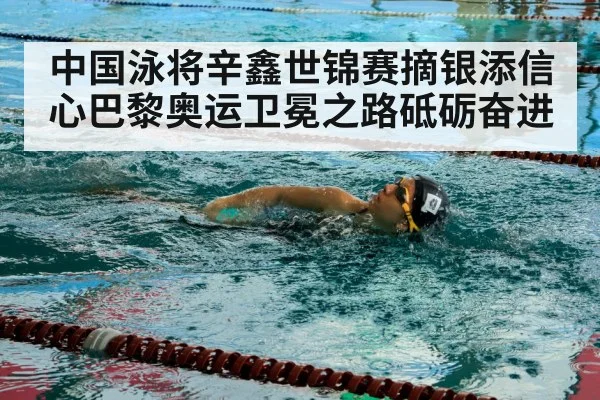 中国泳将辛鑫世锦赛摘银添信心巴黎奥运卫冕之路砥砺奋进
