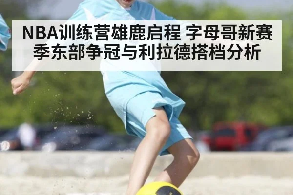 NBA训练营雄鹿启程 字母哥新赛季东部争冠与利拉德搭档分析